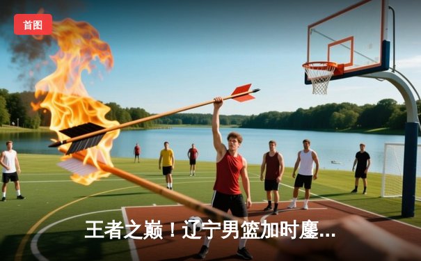 王者之巅！辽宁男篮加时鏖战逆转广东，总比分3-2挺进总决赛